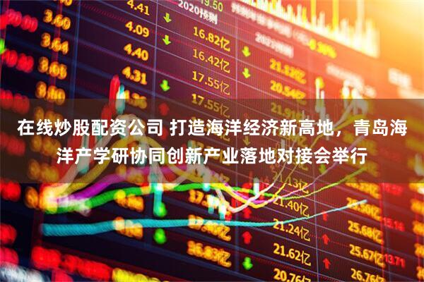 在线炒股配资公司 打造海洋经济新高地，青岛海洋产学研协同创新产业落地对接会举行