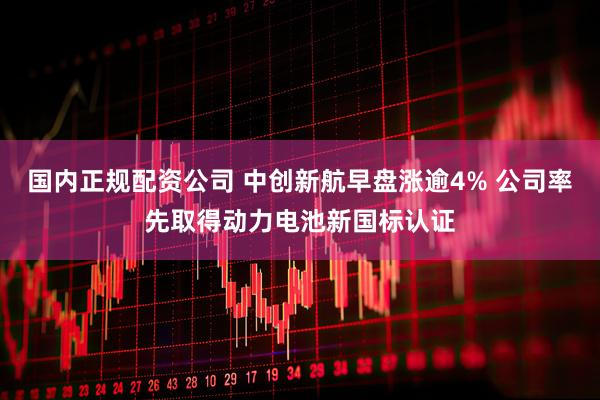 国内正规配资公司 中创新航早盘涨逾4% 公司率先取得动力电池新国标认证