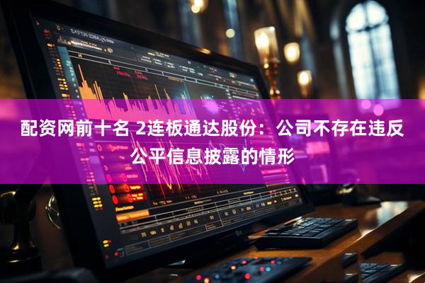 配资网前十名 2连板通达股份：公司不存在违反公平信息披露的情形
