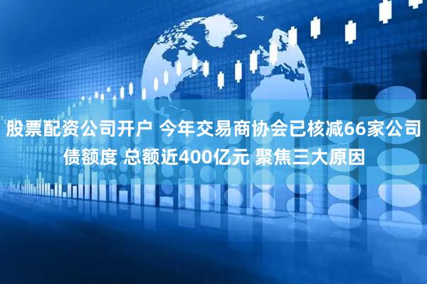 股票配资公司开户 今年交易商协会已核减66家公司债额度 总额近400亿元 聚焦三大原因