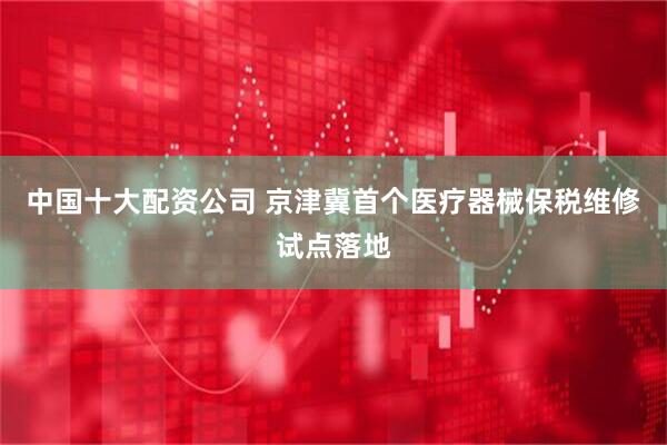 中国十大配资公司 京津冀首个医疗器械保税维修试点落地