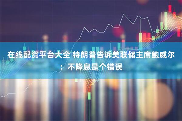在线配资平台大全 特朗普告诉美联储主席鲍威尔：不降息是个错误