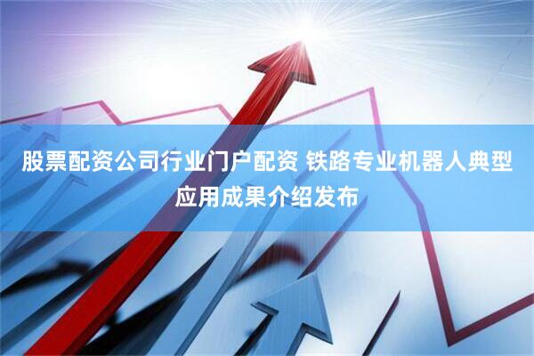 股票配资公司行业门户配资 铁路专业机器人典型应用成果介绍发布