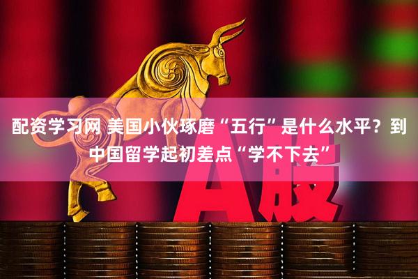 配资学习网 美国小伙琢磨“五行”是什么水平？到中国留学起初差点“学不下去”