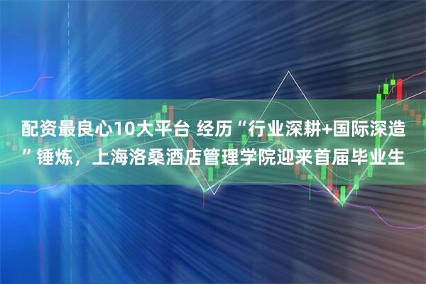 配资最良心10大平台 经历“行业深耕+国际深造”锤炼，上海洛桑酒店管理学院迎来首届毕业生
