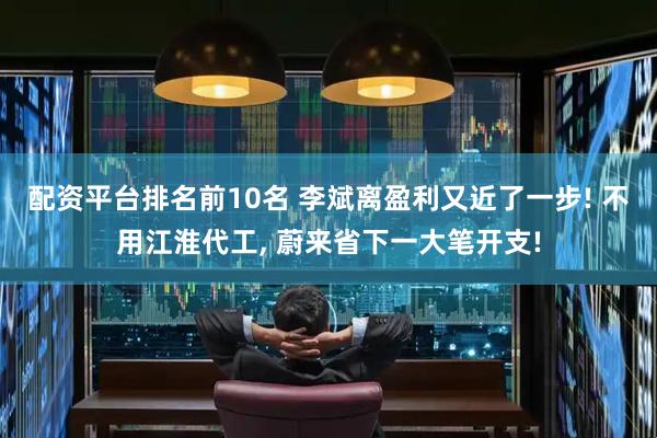 配资平台排名前10名 李斌离盈利又近了一步! 不用江淮代工, 蔚来省下一大笔开支!