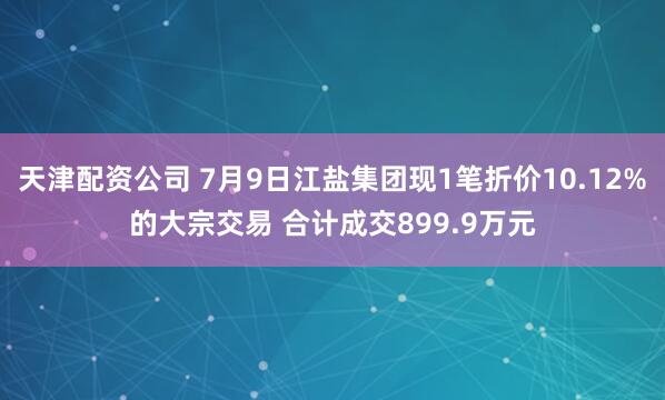 天津配资公司 7月9日江盐集团现1笔折价10.12%的大宗交易 合计成交899.9万元