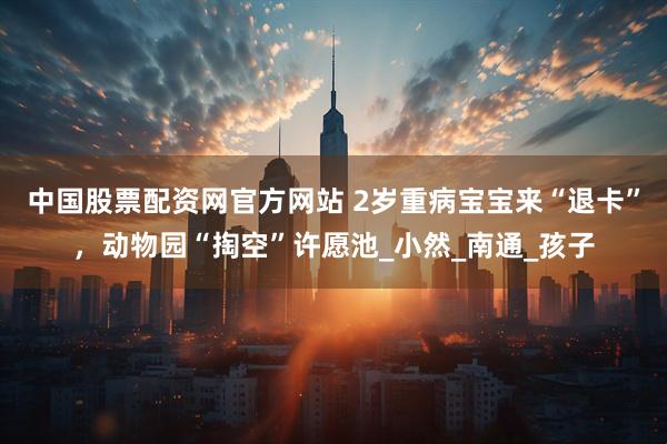 中国股票配资网官方网站 2岁重病宝宝来“退卡”，动物园“掏空”许愿池_小然_南通_孩子