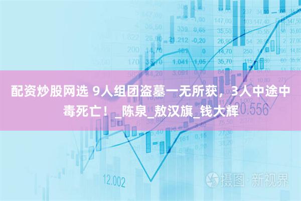 配资炒股网选 9人组团盗墓一无所获，3人中途中毒死亡！_陈泉_敖汉旗_钱大辉