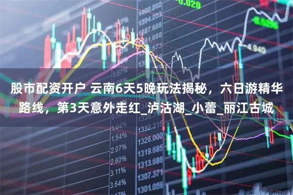 股市配资开户 云南6天5晚玩法揭秘，六日游精华路线，第3天意外走红_泸沽湖_小蕾_丽江古城