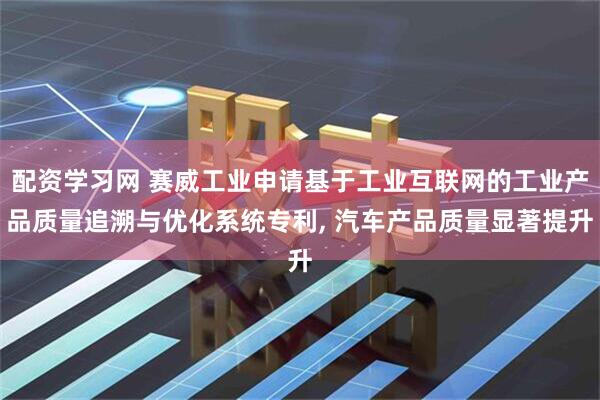配资学习网 赛威工业申请基于工业互联网的工业产品质量追溯与优化系统专利, 汽车产品质量显著提升