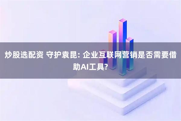 炒股选配资 守护袁昆: 企业互联网营销是否需要借助AI工具?